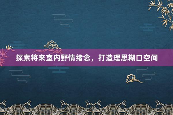 探索将来室内野情绪念，打造理思糊口空间